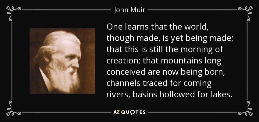 One learns that the world, though made, is yet being made; that this is still the morning of creation; that mountains long conceived are now being born, channels traced for coming rivers, basins hollowed for lakes. - John Muir