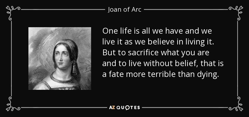 One life is all we have and we live it as we believe in living it. But to sacrifice what you are and to live without belief, that is a fate more terrible than dying. - Joan of Arc
