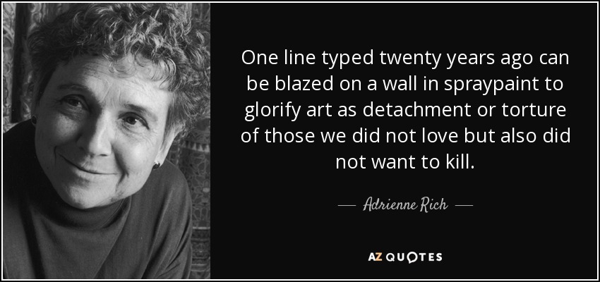 One line typed twenty years ago can be blazed on a wall in spraypaint to glorify art as detachment or torture of those we did not love but also did not want to kill. - Adrienne Rich