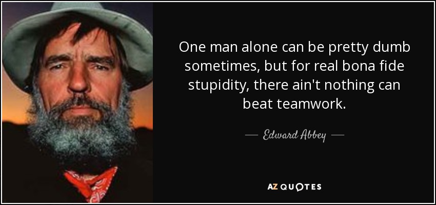 One man alone can be pretty dumb sometimes, but for real bona fide stupidity, there ain't nothing can beat teamwork. - Edward Abbey