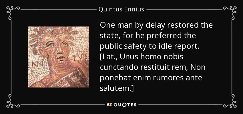 One man by delay restored the state, for he preferred the public safety to idle report. [Lat., Unus homo nobis cunctando restituit rem, Non ponebat enim rumores ante salutem.] - Quintus Ennius