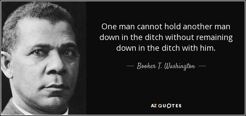 One man cannot hold another man down in the ditch without remaining down in the ditch with him. - Booker T. Washington