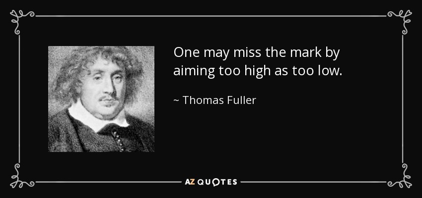 One may miss the mark by aiming too high as too low. - Thomas Fuller
