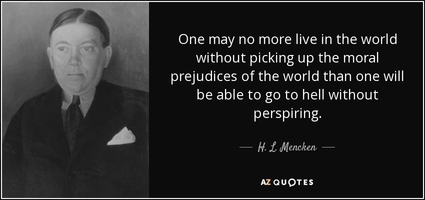 One may no more live in the world without picking up the moral prejudices of the world than one will be able to go to hell without perspiring. - H. L. Mencken
