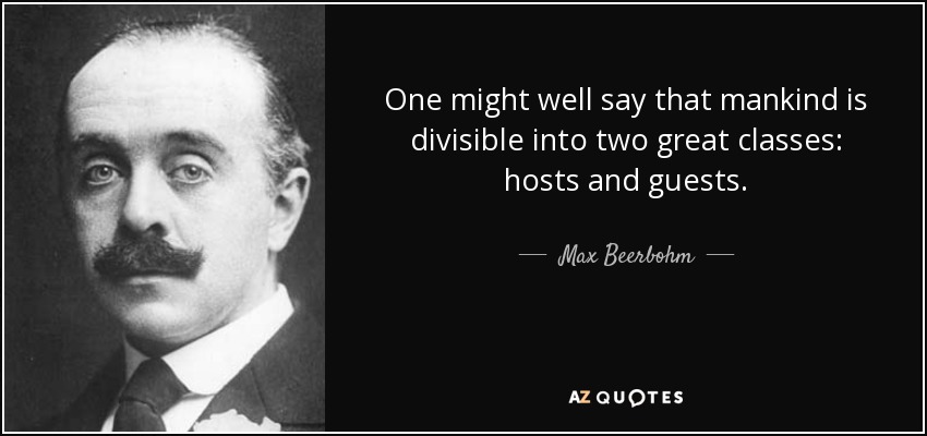 One might well say that mankind is divisible into two great classes: hosts and guests. - Max Beerbohm