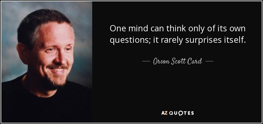 One mind can think only of its own questions; it rarely surprises itself. - Orson Scott Card