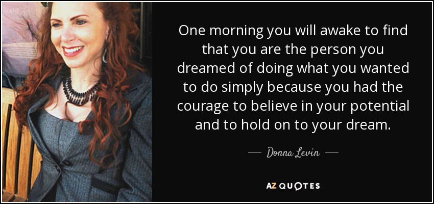 One morning you will awake to find that you are the person you dreamed of doing what you wanted to do simply because you had the courage to believe in your potential and to hold on to your dream. - Donna Levin