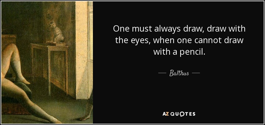 One must always draw, draw with the eyes, when one cannot draw with a pencil. - Balthus