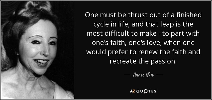 One must be thrust out of a finished cycle in life, and that leap is the most difficult to make - to part with one's faith, one's love, when one would prefer to renew the faith and recreate the passion. - Anais Nin