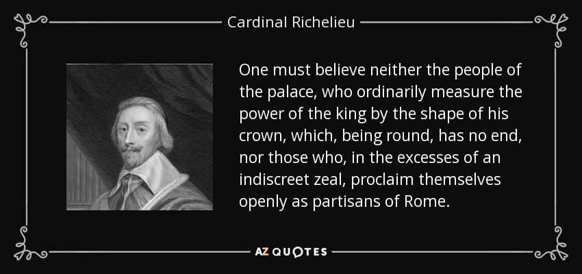 One must believe neither the people of the palace, who ordinarily measure the power of the king by the shape of his crown, which, being round, has no end, nor those who, in the excesses of an indiscreet zeal, proclaim themselves openly as partisans of Rome. - Cardinal Richelieu