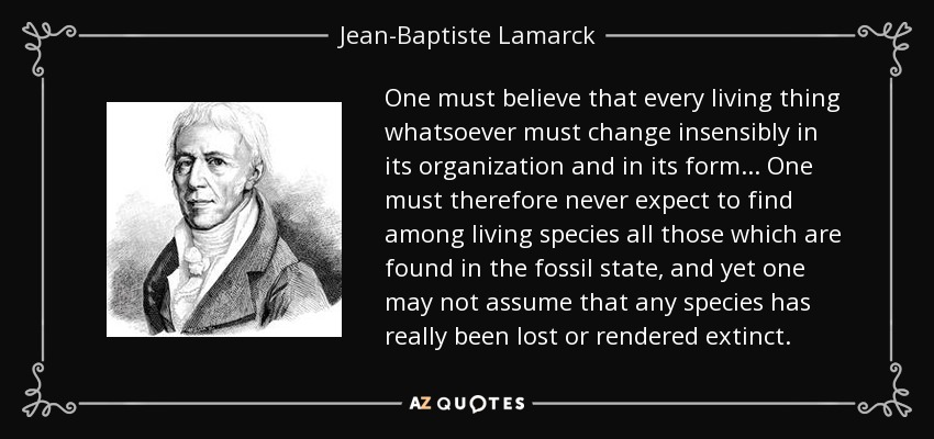One must believe that every living thing whatsoever must change insensibly in its organization and in its form... One must therefore never expect to find among living species all those which are found in the fossil state, and yet one may not assume that any species has really been lost or rendered extinct. - Jean-Baptiste Lamarck