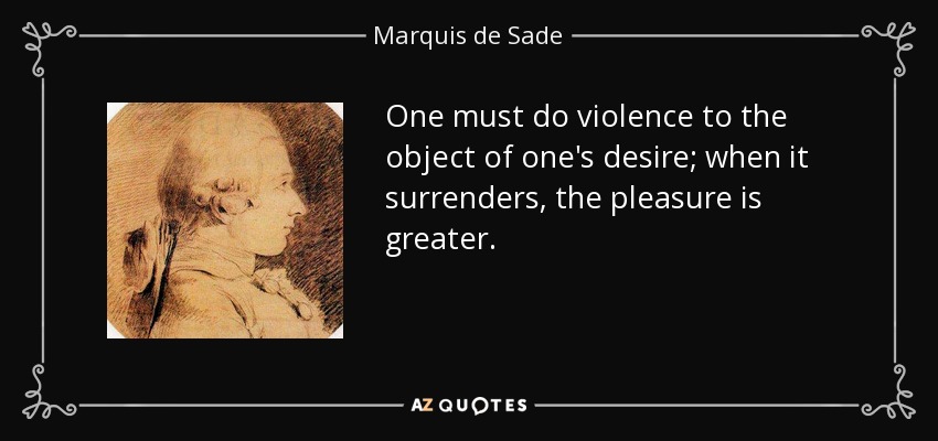 One must do violence to the object of one's desire; when it surrenders, the pleasure is greater. - Marquis de Sade