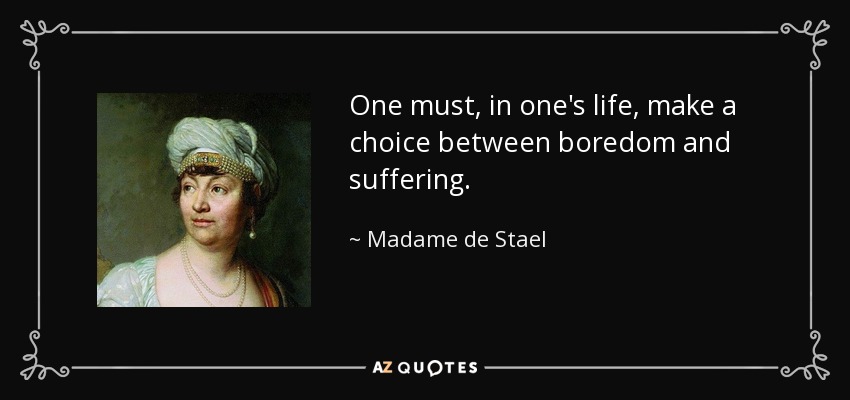 One must, in one's life, make a choice between boredom and suffering. - Madame de Stael