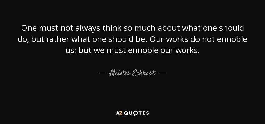 One must not always think so much about what one should do, but rather what one should be. Our works do not ennoble us; but we must ennoble our works. - Meister Eckhart