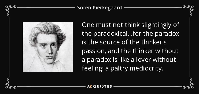 One must not think slightingly of the paradoxical…for the paradox is the source of the thinker’s passion, and the thinker without a paradox is like a lover without feeling: a paltry mediocrity. - Soren Kierkegaard