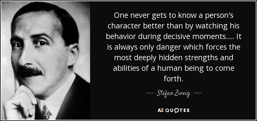 One never gets to know a person's character better than by watching his behavior during decisive moments.... It is always only danger which forces the most deeply hidden strengths and abilities of a human being to come forth. - Stefan Zweig