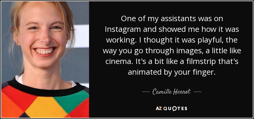 One of my assistants was on Instagram and showed me how it was working. I thought it was playful, the way you go through images, a little like cinema. It's a bit like a filmstrip that's animated by your finger. - Camille Henrot