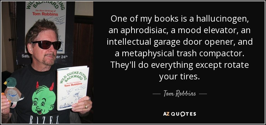One of my books is a hallucinogen, an aphrodisiac, a mood elevator, an intellectual garage door opener, and a metaphysical trash compactor. They'll do everything except rotate your tires. - Tom Robbins