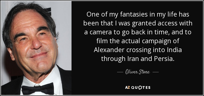 One of my fantasies in my life has been that I was granted access with a camera to go back in time, and to film the actual campaign of Alexander crossing into India through Iran and Persia. - Oliver Stone