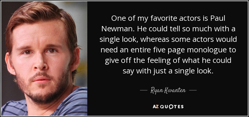 One of my favorite actors is Paul Newman. He could tell so much with a single look, whereas some actors would need an entire five page monologue to give off the feeling of what he could say with just a single look. - Ryan Kwanten