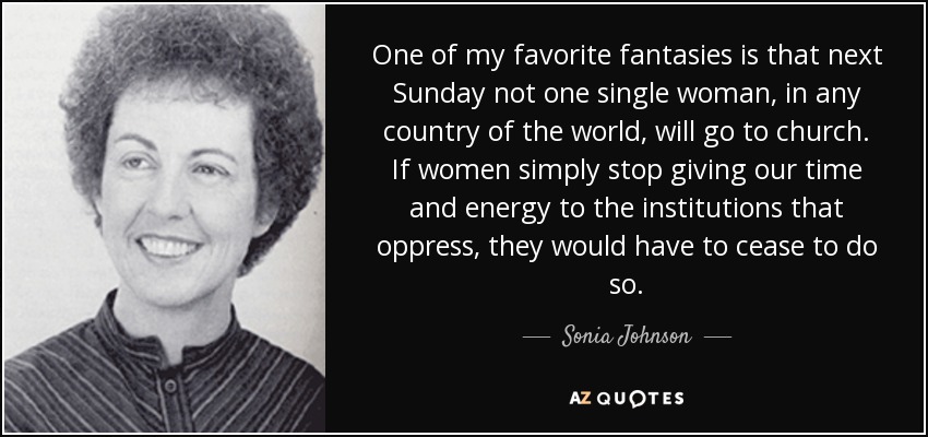 One of my favorite fantasies is that next Sunday not one single woman, in any country of the world, will go to church. If women simply stop giving our time and energy to the institutions that oppress, they would have to cease to do so. - Sonia Johnson