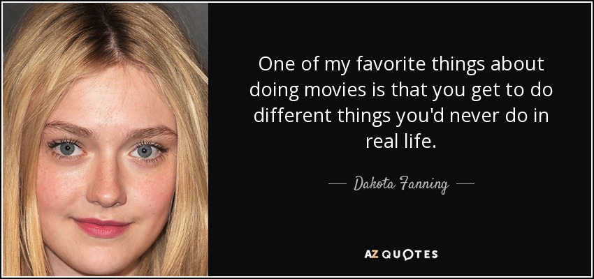 One of my favorite things about doing movies is that you get to do different things you'd never do in real life. - Dakota Fanning