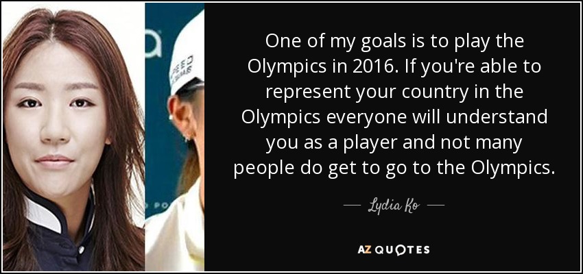 One of my goals is to play the Olympics in 2016. If you're able to represent your country in the Olympics everyone will understand you as a player and not many people do get to go to the Olympics. - Lydia Ko