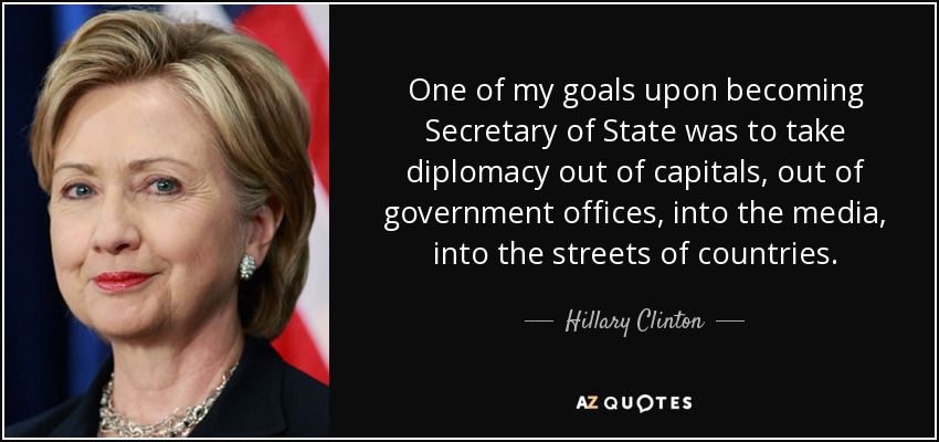 One of my goals upon becoming Secretary of State was to take diplomacy out of capitals, out of government offices, into the media, into the streets of countries. - Hillary Clinton