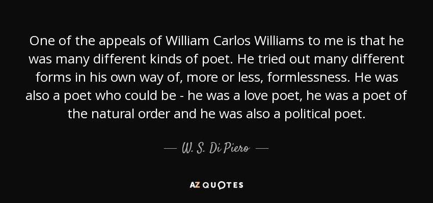 One of the appeals of William Carlos Williams to me is that he was many different kinds of poet. He tried out many different forms in his own way of, more or less, formlessness. He was also a poet who could be - he was a love poet, he was a poet of the natural order and he was also a political poet. - W. S. Di Piero