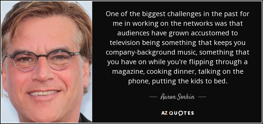 One of the biggest challenges in the past for me in working on the networks was that audiences have grown accustomed to television being something that keeps you company-background music, something that you have on while you're flipping through a magazine, cooking dinner, talking on the phone, putting the kids to bed. - Aaron Sorkin