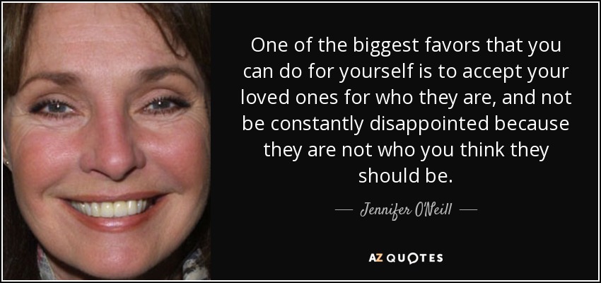 One of the biggest favors that you can do for yourself is to accept your loved ones for who they are, and not be constantly disappointed because they are not who you think they should be. - Jennifer O'Neill