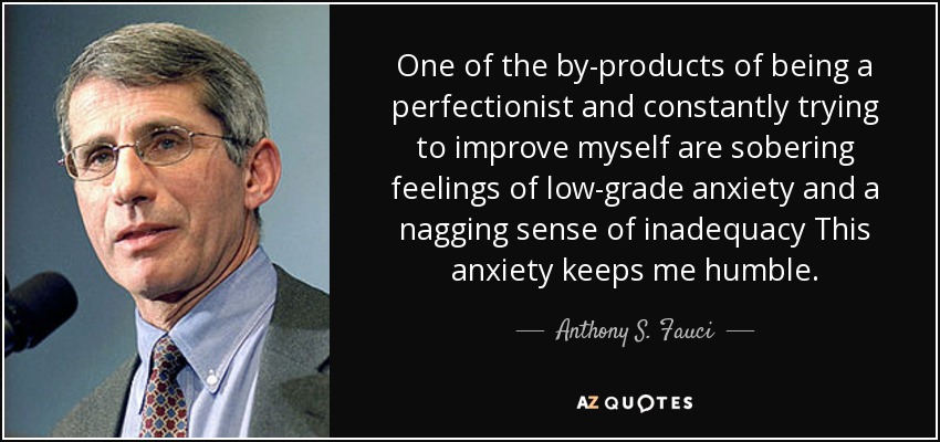 One of the by-products of being a perfectionist and constantly trying to improve myself are sobering feelings of low-grade anxiety and a nagging sense of inadequacy This anxiety keeps me humble. - Anthony S. Fauci