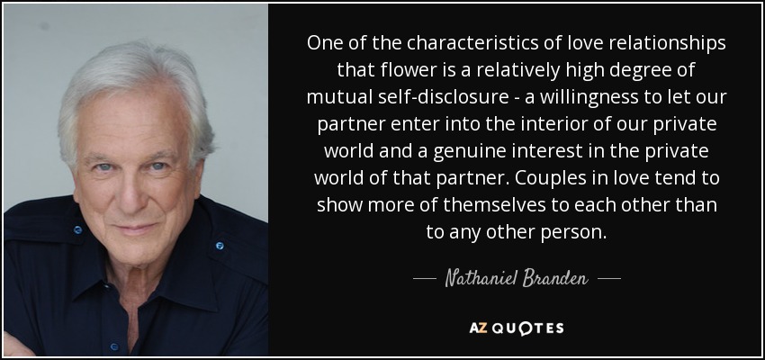 One of the characteristics of love relationships that flower is a relatively high degree of mutual self-disclosure - a willingness to let our partner enter into the interior of our private world and a genuine interest in the private world of that partner. Couples in love tend to show more of themselves to each other than to any other person. - Nathaniel Branden