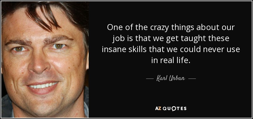 One of the crazy things about our job is that we get taught these insane skills that we could never use in real life. - Karl Urban