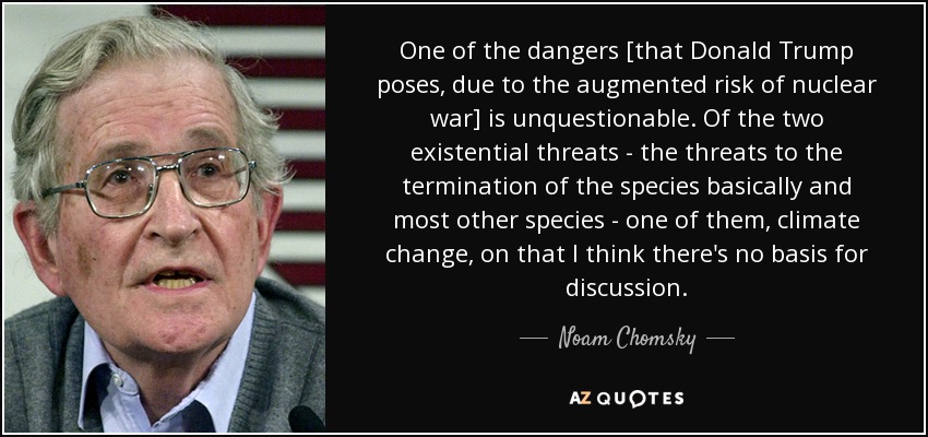 One of the dangers [that Donald Trump poses, due to the augmented risk of nuclear war] is unquestionable. Of the two existential threats - the threats to the termination of the species basically and most other species - one of them, climate change, on that I think there's no basis for discussion. - Noam Chomsky