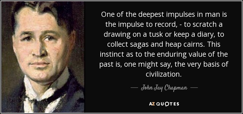 One of the deepest impulses in man is the impulse to record, - to scratch a drawing on a tusk or keep a diary, to collect sagas and heap cairns. This instinct as to the enduring value of the past is, one might say, the very basis of civilization. - John Jay Chapman