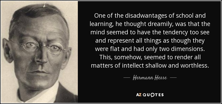 One of the disadwantages of school and learning, he thought dreamily, was that the mind seemed to have the tendency too see and represent all things as though they were flat and had only two dimensions. This, somehow, seemed to render all matters of intellect shallow and worthless. - Hermann Hesse