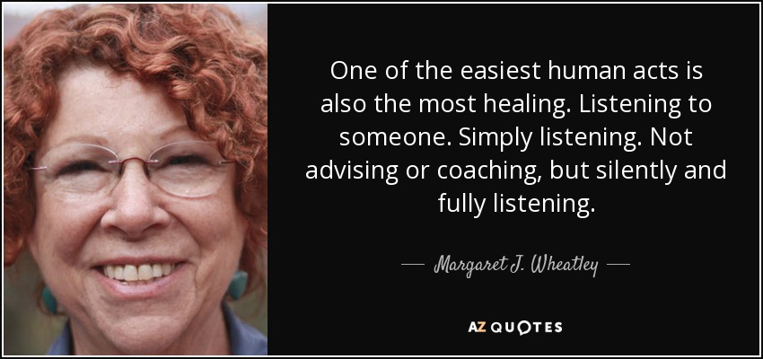 One of the easiest human acts is also the most healing. Listening to someone. Simply listening. Not advising or coaching, but silently and fully listening. - Margaret J. Wheatley