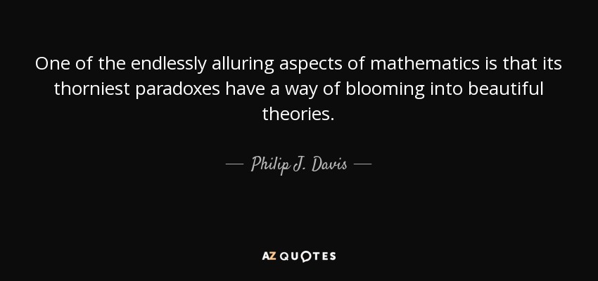 One of the endlessly alluring aspects of mathematics is that its thorniest paradoxes have a way of blooming into beautiful theories. - Philip J. Davis