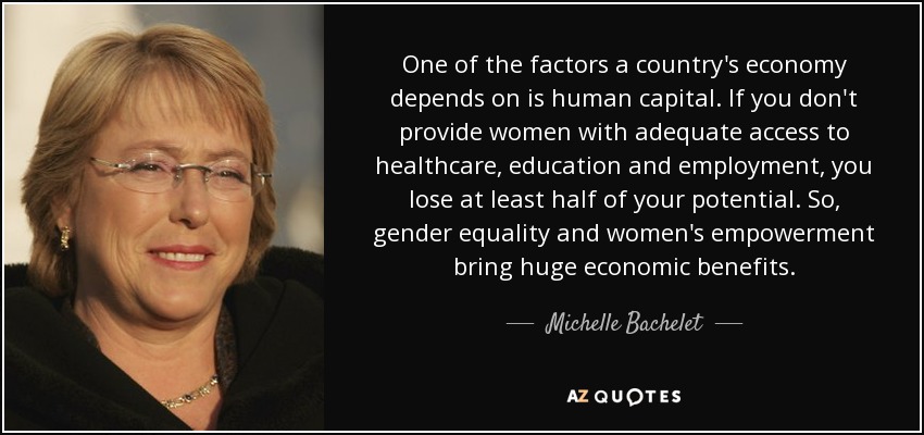 One of the factors a country's economy depends on is human capital. If you don't provide women with adequate access to healthcare, education and employment, you lose at least half of your potential. So, gender equality and women's empowerment bring huge economic benefits. - Michelle Bachelet