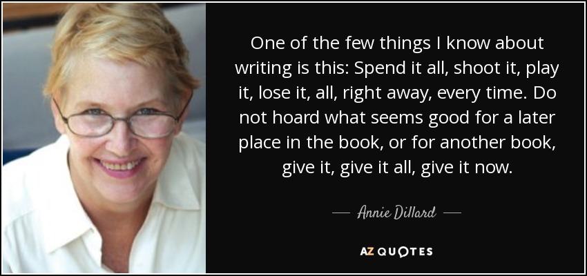 One of the few things I know about writing is this: Spend it all, shoot it, play it, lose it, all, right away, every time. Do not hoard what seems good for a later place in the book, or for another book, give it, give it all, give it now. - Annie Dillard