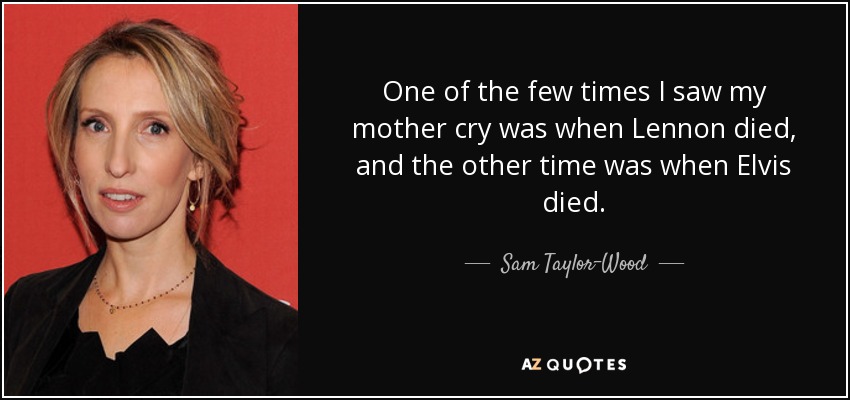 One of the few times I saw my mother cry was when Lennon died, and the other time was when Elvis died. - Sam Taylor-Wood
