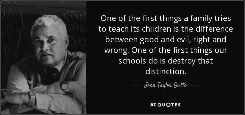 One of the first things a family tries to teach its children is the difference between good and evil, right and wrong. One of the first things our schools do is destroy that distinction. - John Taylor Gatto