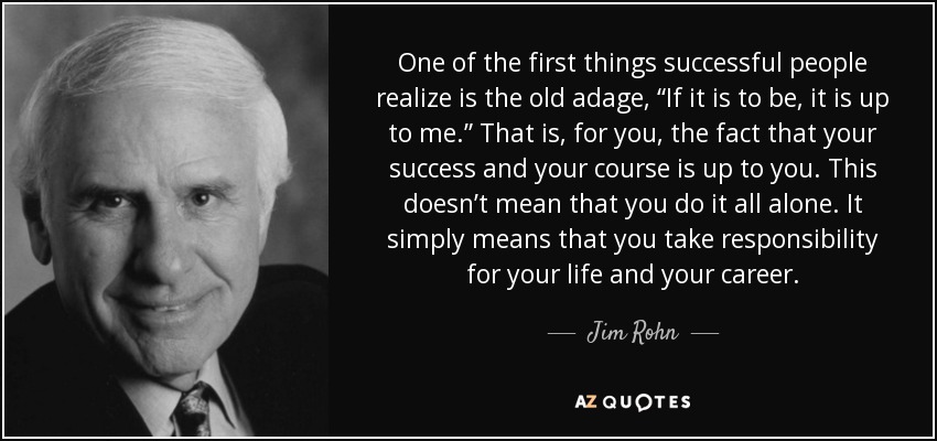 One of the first things successful people realize is the old adage, “If it is to be, it is up to me.” That is, for you, the fact that your success and your course is up to you. This doesn’t mean that you do it all alone. It simply means that you take responsibility for your life and your career. - Jim Rohn