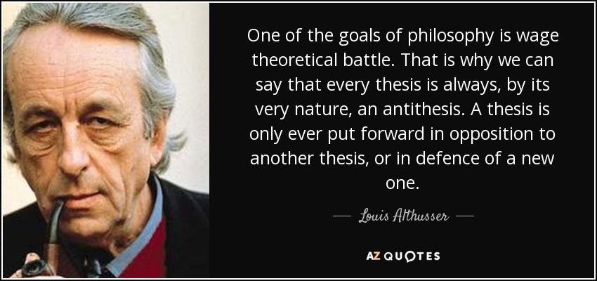 One of the goals of philosophy is wage theoretical battle. That is why we can say that every thesis is always, by its very nature, an antithesis. A thesis is only ever put forward in opposition to another thesis, or in defence of a new one. - Louis Althusser