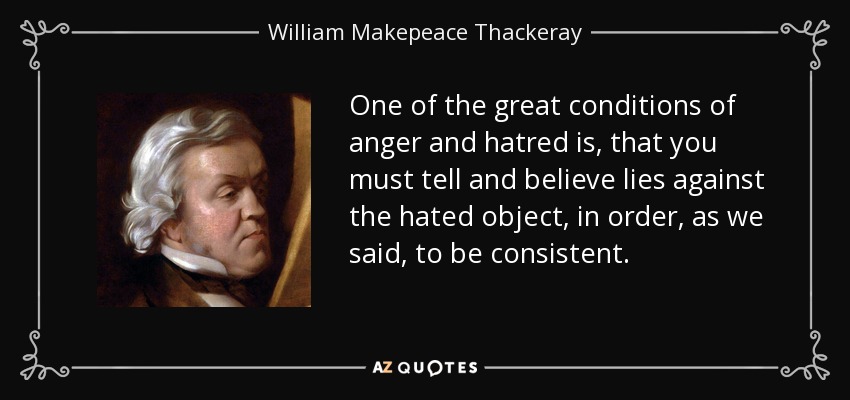 One of the great conditions of anger and hatred is, that you must tell and believe lies against the hated object, in order, as we said, to be consistent. - William Makepeace Thackeray