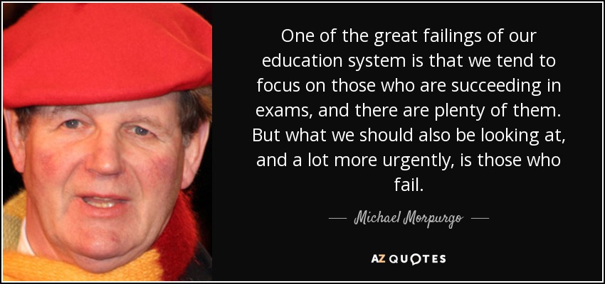 One of the great failings of our education system is that we tend to focus on those who are succeeding in exams, and there are plenty of them. But what we should also be looking at, and a lot more urgently, is those who fail. - Michael Morpurgo