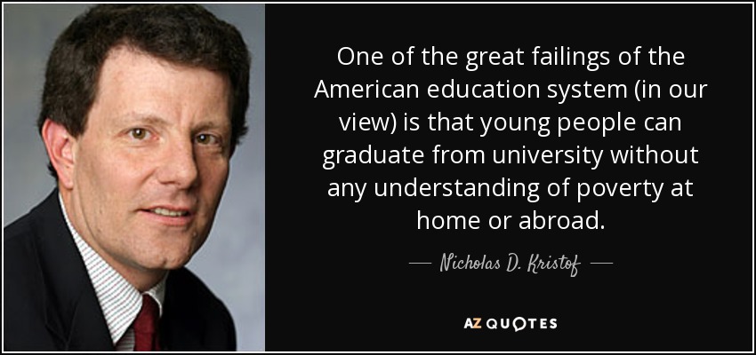 One of the great failings of the American education system (in our view) is that young people can graduate from university without any understanding of poverty at home or abroad. - Nicholas D. Kristof