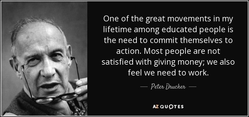 One of the great movements in my lifetime among educated people is the need to commit themselves to action. Most people are not satisfied with giving money; we also feel we need to work. - Peter Drucker