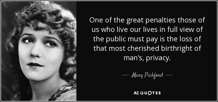 One of the great penalties those of us who live our lives in full view of the public must pay is the loss of that most cherished birthright of man's, privacy. - Mary Pickford